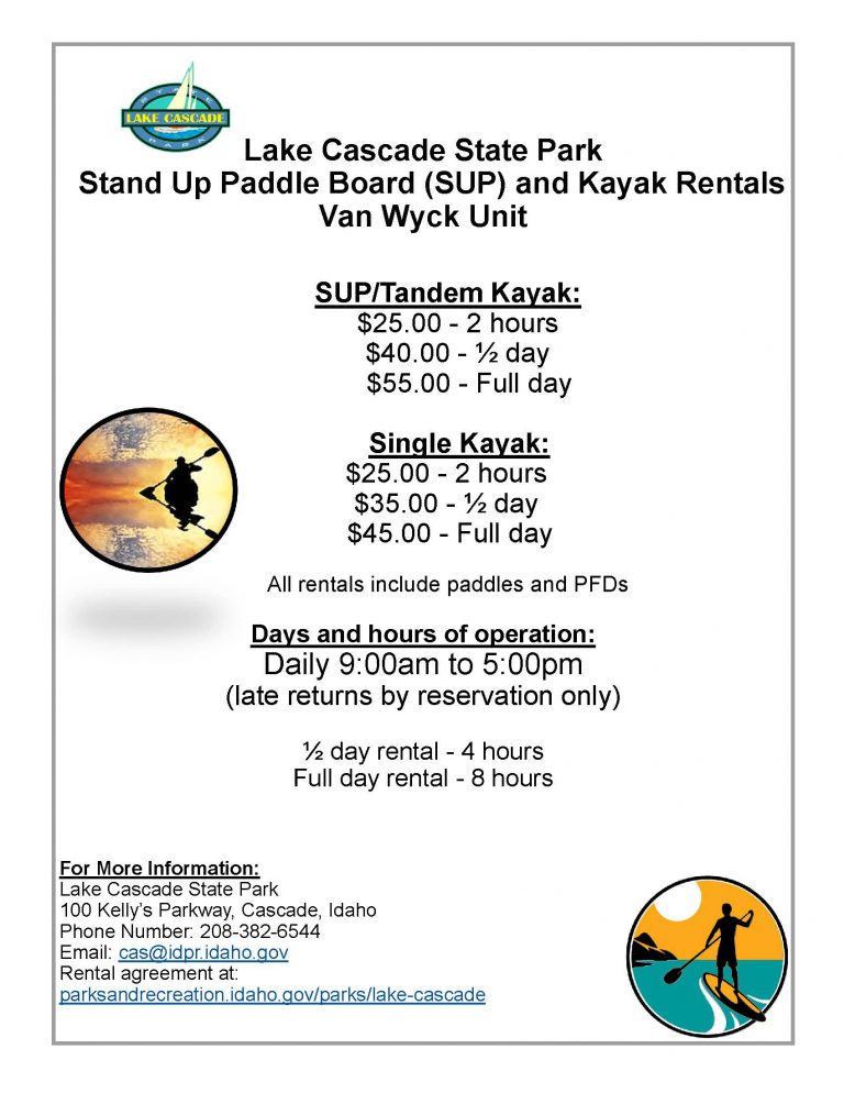 Lake Cascade State Park Stand Up Paddle Board (SUP) and Kayak Rentals Van Wyck Unit SUP/Tandem Kayak: $25.00 - 2 hours $40.00 - ½ day $55.00 - Full day Single Kayak: $25.00 - 2 hours $35.00 - ½ day $45.00 - Full day All rentals include paddles and PFDs Days and hours of operation: Daily 9:00am to 5:00pm (late returns by reservation only) ½ day rental - 4 hours Full day rental - 8 hours
