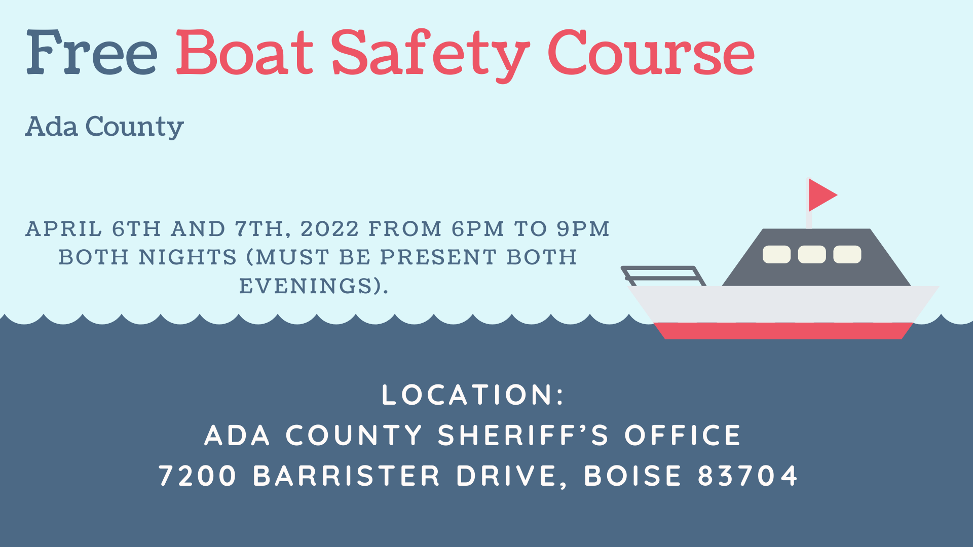 Ada County Sheriff's Office will be holding a FREE Boat Idaho Course April 6th and 7th, 2022 from 6pm to 9pm both nights (must be present both evenings). Located at 7200 Barrister Drive, Boise 83704. Email Detective Crystal Able at cable@adacounty.id.gov to sign up.