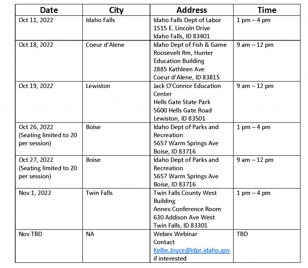  DATE			TOWN		LOCATION				TIME     October 11th     		Idaho Falls	Idaho Falls Dept. of Labor			1:00pm to 4:00pm 					1515 East Lincoln Rd. 					Idaho Falls, ID 83401  October 18th		Coeur d’Alene	Idaho Dept. of Fish and Game		9:00 am. to 12:00 pm Roosevelt Room, Hunter Education Building 2885 Kathleen Ave Coeur d’Alene, ID 83815  October 19th		Lewiston	Jack O’Connor Education Center		9:00 am to 12:00 pm 					Hells Gate State Park  					5600 Hells Gate Road  					Lewiston, ID 83501  October 26th		Boise		Idaho Dept. of Parks and Recreation 		1:00pm to 4:00pm (Seating limited to		 		5657 Warm Springs Ave.			 20 per session)				Boise, ID 83716	 			 October 27th		Boise		Idaho Dept. of Parks and Recreation 		9:00 am to 12:00 pm (Seating limited to		 		5657 Warm Springs Ave.			 20 per session)				Boise, ID 83716	 			 November 1st 		Twin Falls	Twin Falls County West Building		1:00 pm to 4:00 pm Annex Conference Room 630 Addison Ave West Twin Falls, ID 83301  November (Date TBD)	NA		Webex Webinar				TBD 					Contact Kellie Joyce to register	 				