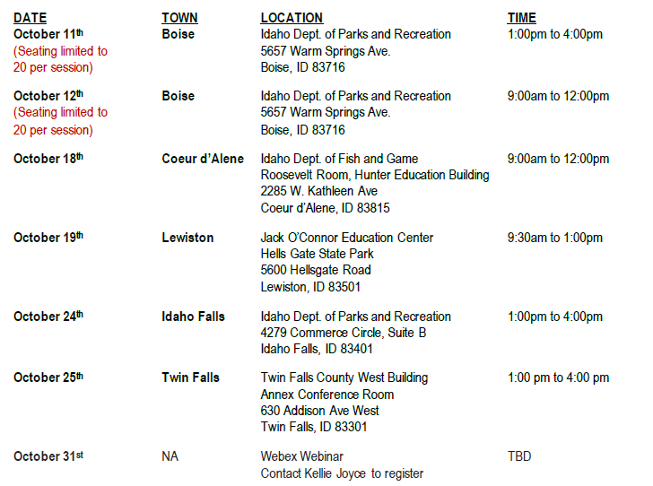 
DATE	TOWN	LOCATION	TIME
October 11th (Seating limited to 20 per session)	Boise	Idaho Dept. of Parks and Recreation 5657 Warm Springs Ave.
Boise, ID 83716	1:00pm to 4:00pm
October 12th
(Seating limited to	Boise	Idaho Dept. of Parks and Recreation 5657 Warm Springs Ave.	9:00am to 12:00pm
20 per session)		Boise, ID 83716	
October 18th	Coeur d’Alene	Idaho Dept. of Fish and Game
Roosevelt Room, Hunter Education Building 2285 W. Kathleen Ave
Coeur d’Alene, ID 83815	9:00am to 12:00pm
October 19th	Lewiston	Jack O’Connor Education Center
Hells Gate State Park 5600 Hellsgate Road
Lewiston, ID 83501	9:30am to 1:00pm
October 24th	Idaho Falls	Idaho Dept. of Parks and Recreation 4279 Commerce Circle, Suite B Idaho Falls, ID 83401	1:00pm to 4:00pm
October 25th	Twin Falls	Twin Falls County West Building Annex Conference Room
630 Addison Ave West Twin Falls, ID 83301	1:00 pm to 4:00 pm
October 31st	NA	Webex Webinar
Contact Kellie Joyce to register	TBD
