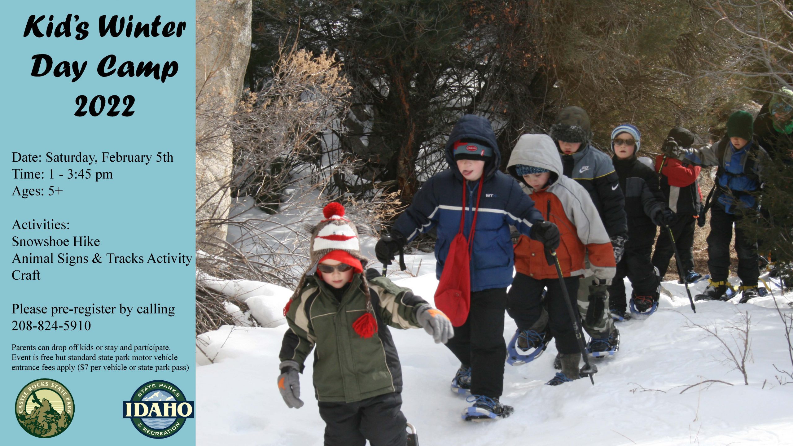 Date: Saturday, February 5th Time: 1 - 3:45 pm Ages: 5+ Activities: Snowshoe Hike Animal Signs & Tracks Activity Craft Please pre-register by calling 208-824-5910 Parents can drop off kids or stay and participate. Event is free but standard state park motor vehicle entrance fees apply ($7 per vehicle or state park pass)
